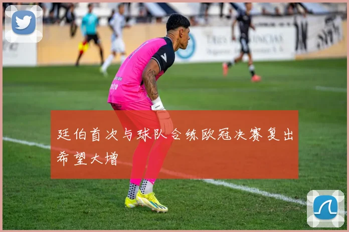 廷伯首次与球队合练欧冠决赛复出希望大增