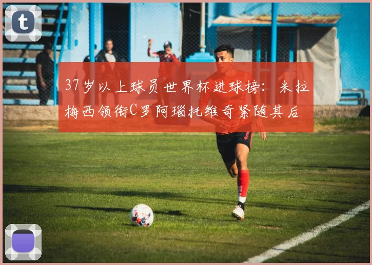 37岁以上球员世界杯进球榜：米拉梅西领衔C罗阿瑙托维奇紧随其后