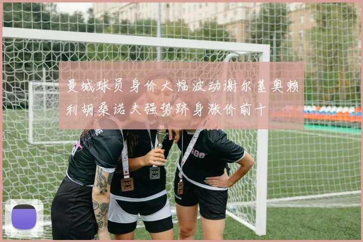 曼城球员身价大幅波动谢尔基奥赖利胡桑诺夫强势跻身涨价前十