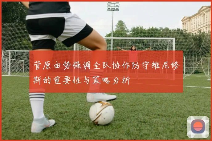 菅原由势强调全队协作防守维尼修斯的重要性与策略分析