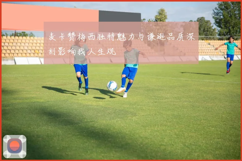 麦卡赞梅西独特魅力与谦逊品质深刻影响我人生观