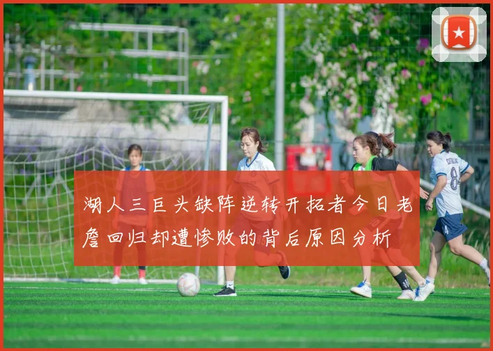 湖人三巨头缺阵逆转开拓者今日老詹回归却遭惨败的背后原因分析