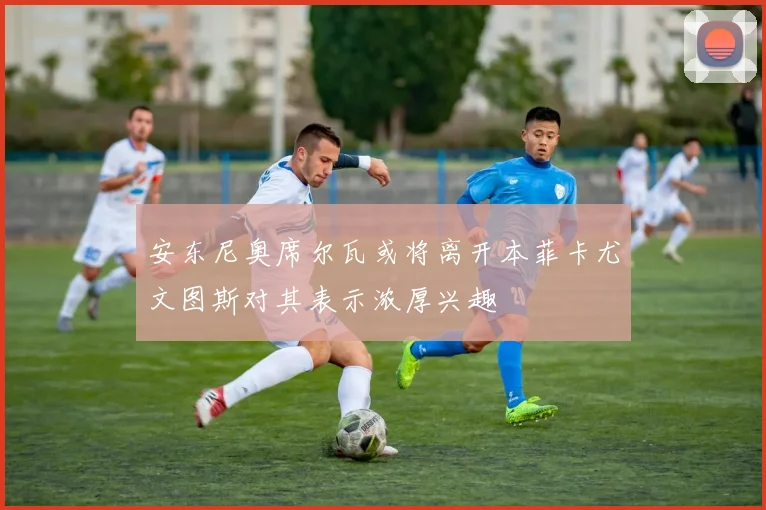 安东尼奥席尔瓦或将离开本菲卡尤文图斯对其表示浓厚兴趣
