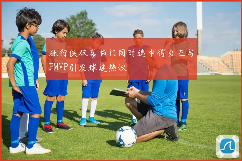 独行侠双喜临门同时选中得分王与FMVP引发球迷热议