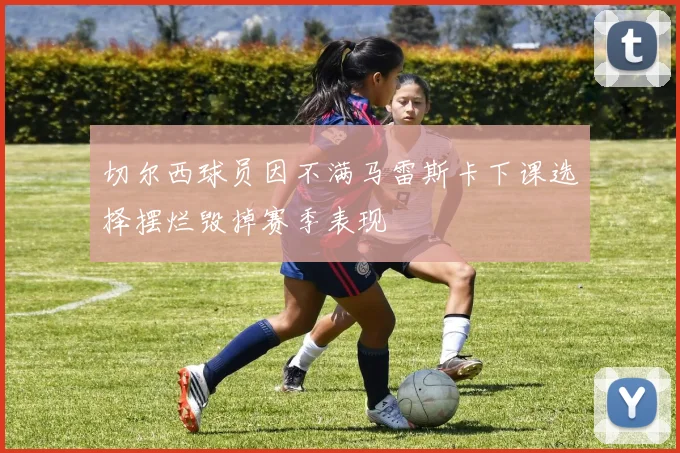 切尔西球员因不满马雷斯卡下课选择摆烂毁掉赛季表现