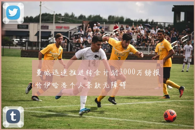曼城迅速推进转会计划3000万镑报价伊哈洛个人条款无障碍