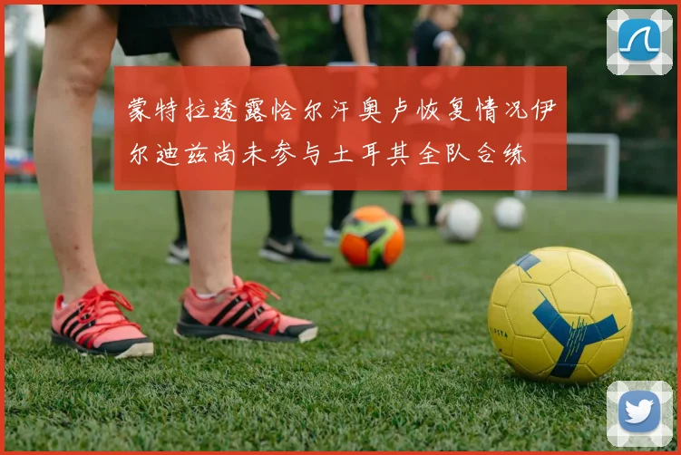 蒙特拉透露恰尔汗奥卢恢复情况伊尔迪兹尚未参与土耳其全队合练