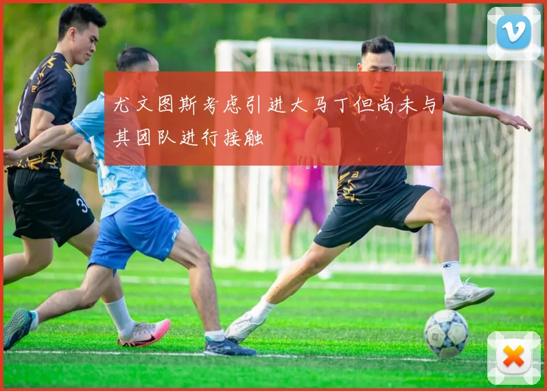尤文图斯考虑引进大马丁但尚未与其团队进行接触
