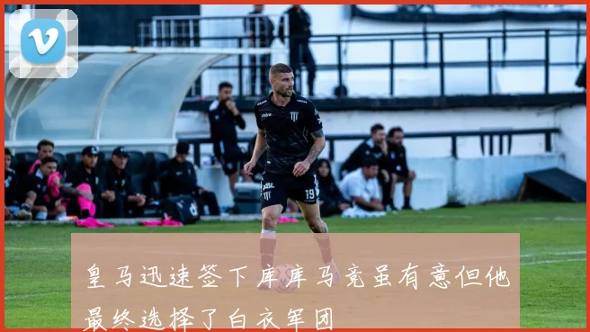 皇马迅速签下库库马竞虽有意但他最终选择了白衣军团