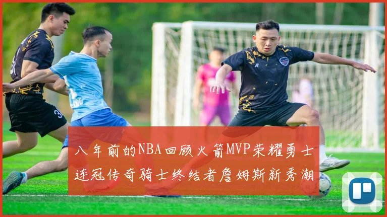 八年前的NBA回顾火箭MVP荣耀勇士连冠传奇骑士终结者詹姆斯新秀潮流涌动
