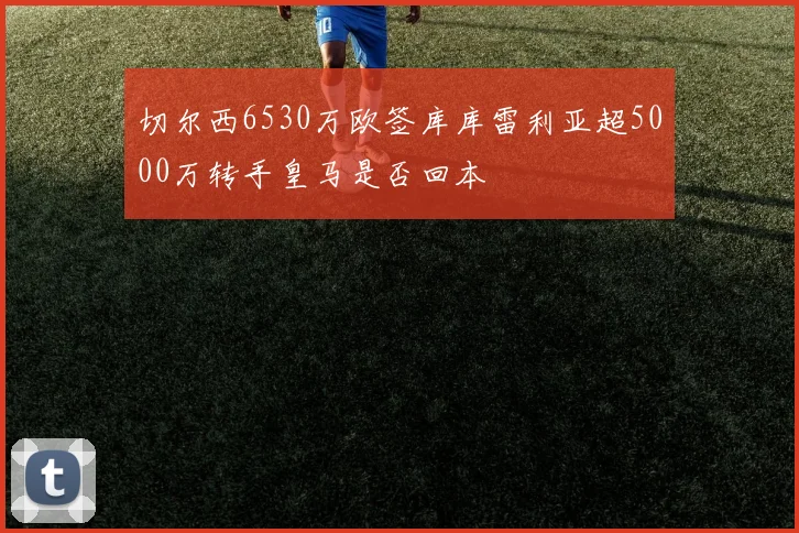 切尔西6530万欧签库库雷利亚超5000万转手皇马是否回本