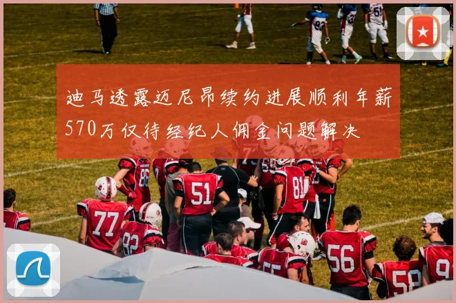 迪马透露迈尼昂续约进展顺利年薪570万仅待经纪人佣金问题解决